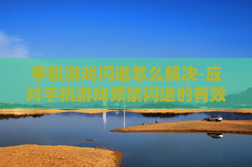 手机游戏闪退怎么解决-应对手机游戏频繁闪退的有效办法 手机游戏闪退怎么解决-应对手机游戏频繁闪退的有效办法