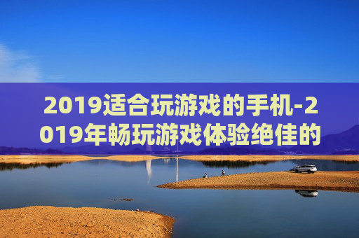 2019适合玩游戏的手机-2019年畅玩游戏体验绝佳的手机推荐