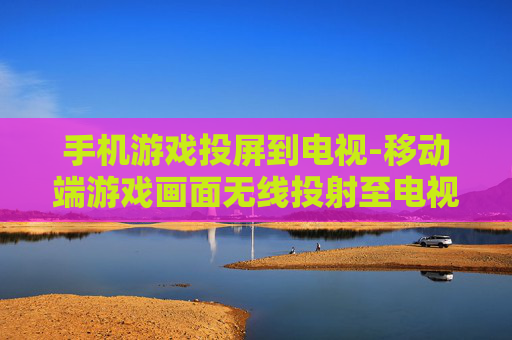手机游戏投屏到电视-移动端游戏画面无线投射至电视大屏