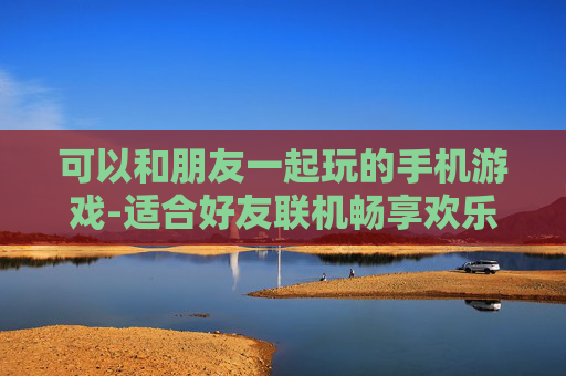 可以和朋友一起玩的手机游戏-适合好友联机畅享欢乐的热门手游