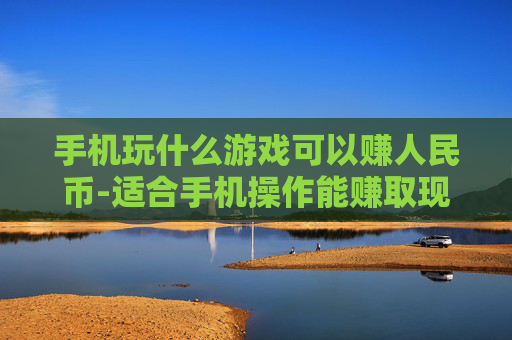 手机玩什么游戏可以赚人民币-适合手机操作能赚取现金的游戏推荐