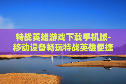 特战英雄游戏下载手机版-移动设备畅玩特战英雄便捷下载途径