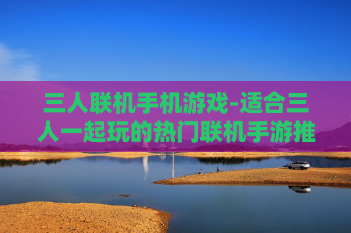 三人联机手机游戏-适合三人一起玩的热门联机手游推荐
