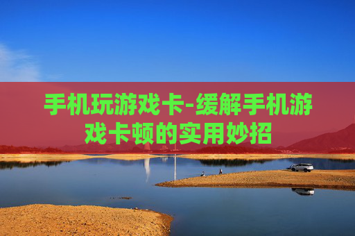 手机玩游戏卡-缓解手机游戏卡顿的实用妙招 手机玩游戏卡-缓解手机游戏卡顿的实用妙招