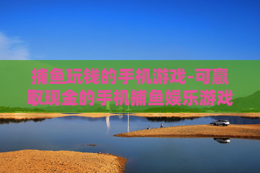 捕鱼玩钱的手机游戏-可赢取现金的手机捕鱼娱乐游戏