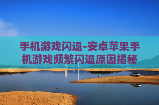 手机游戏闪退-安卓苹果手机游戏频繁闪退原因揭秘