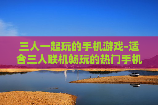 三人一起玩的手机游戏-适合三人联机畅玩的热门手机游戏