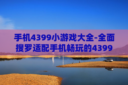手机4399小游戏大全-全面搜罗适配手机畅玩的4399小游戏